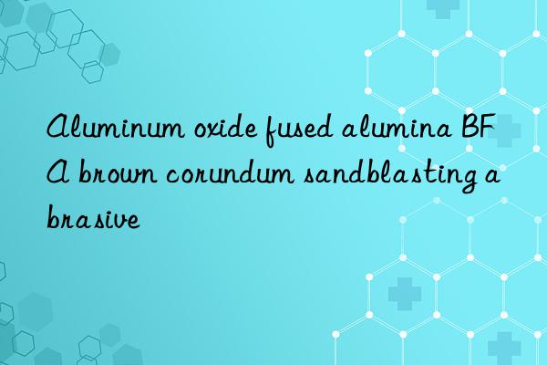 Aluminum oxide fused alumina BFA brown corundum sandblasting abrasive