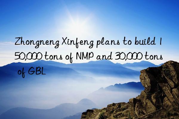 Zhongneng Xinfeng plans to build 150,000 tons of NMP and 30,000 tons of GBL