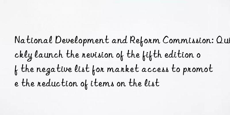 National Development and Reform Commission: Quickly launch the revision of the fifth edition of the negative list for market access to promote the reduction of items on the list