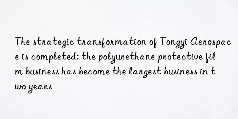 The strategic transformation of Tongyi Aerospace is completed: the polyurethane protective film business has become the largest business in two years