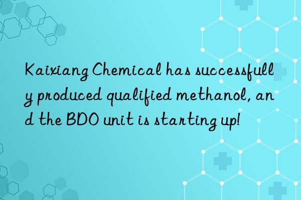 Kaixiang Chemical has successfully produced qualified methanol, and the BDO unit is starting up!