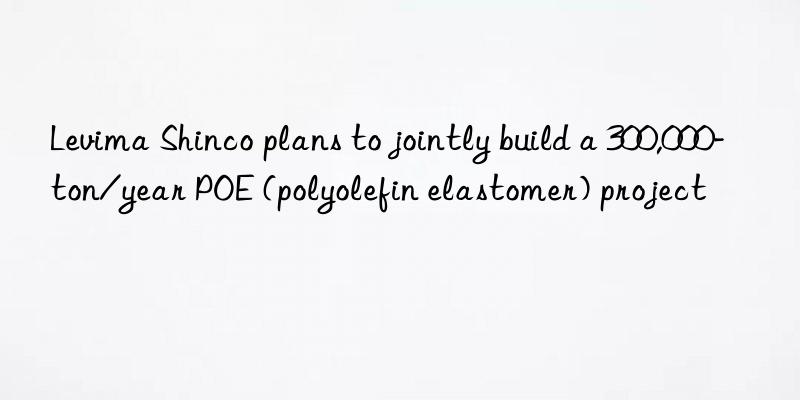 Levima Shinco plans to jointly build a 300,000-ton/year POE (polyolefin elastomer) project