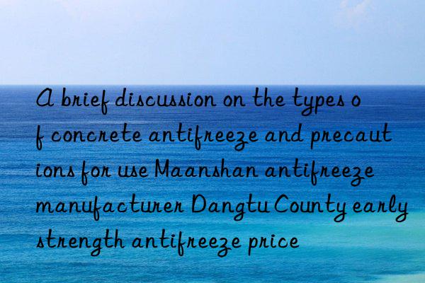 A brief discussion on the types of concrete antifreeze and precautions for use Maanshan antifreeze manufacturer Dangtu County early strength antifreeze price