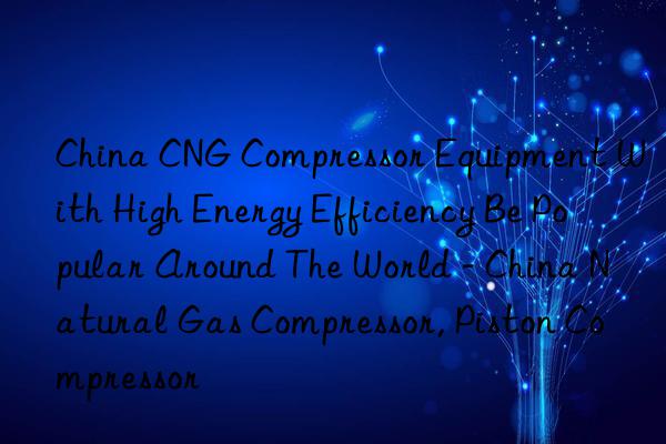 China CNG Compressor Equipment With High Energy Efficiency Be Popular Around The World - China Natural Gas Compressor, Piston Compressor