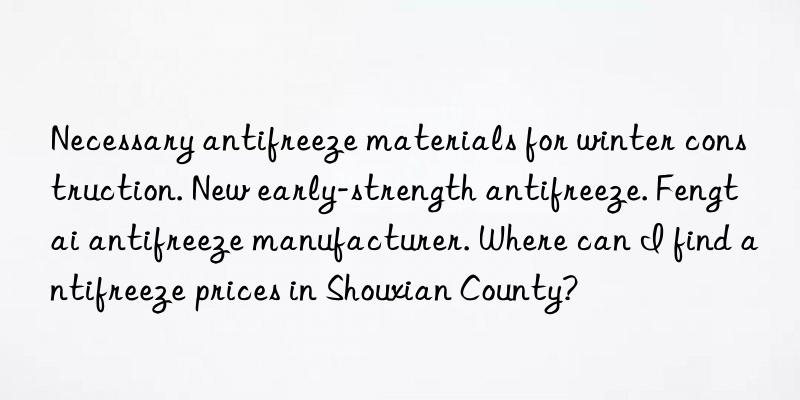 Necessary antifreeze materials for winter construction. New early-strength antifreeze. Fengtai antifreeze manufacturer. Where can I find antifreeze prices in Shouxian County?