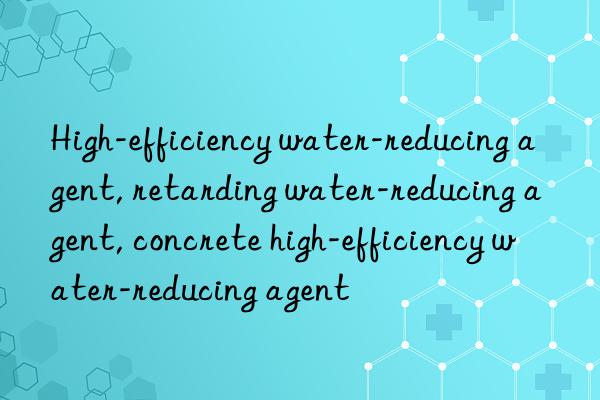 High-efficiency water-reducing agent, retarding water-reducing agent, concrete high-efficiency water-reducing agent