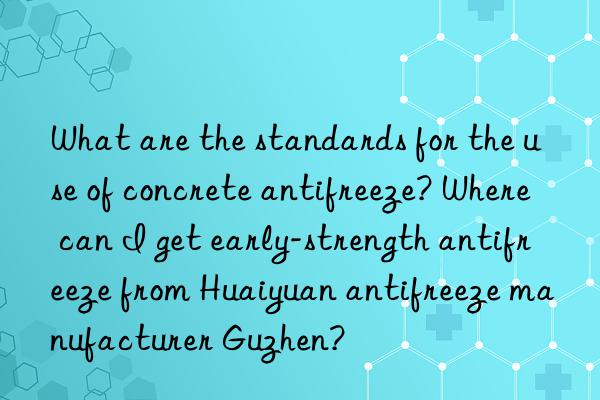 What are the standards for the use of concrete antifreeze? Where can I get early-strength antifreeze from Huaiyuan antifreeze manufacturer Guzhen?