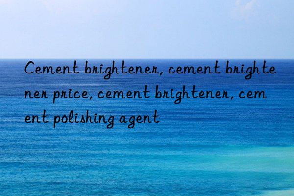 Cement brightener, cement brightener price, cement brightener, cement polishing agent