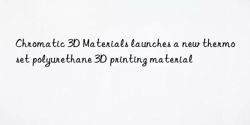 Chromatic 3D Materials launches a new thermoset polyurethane 3D printing material