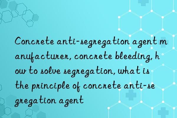 Concrete anti-segregation agent manufacturer, concrete bleeding, how to solve segregation, what is the principle of concrete anti-segregation agent