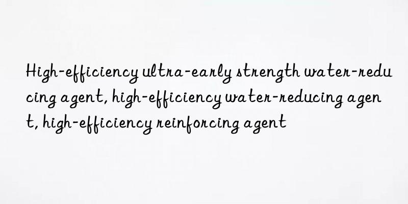 High-efficiency ultra-early strength water-reducing agent, high-efficiency water-reducing agent, high-efficiency reinforcing agent