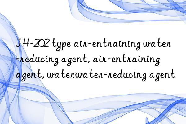 JH-202 type air-entraining water-reducing agent, air-entraining agent, water-reducing agent, air-entraining water-reducing agent