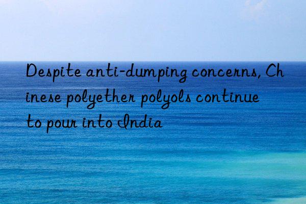 Despite anti-dumping concerns, Chinese polyether polyols continue to pour into India