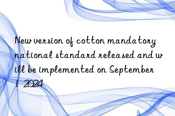 New version of cotton mandatory national standard released and will be implemented on September 1  2024