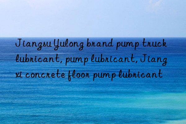 Jiangsu Yulong brand pump truck lubricant, pump lubricant, Jiangxi concrete floor pump lubricant