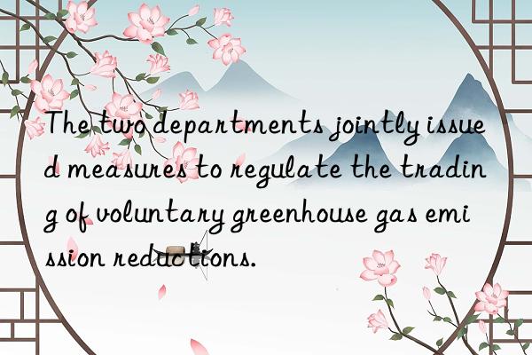 The two departments jointly issued measures to regulate the trading of voluntary greenhouse gas emission reductions.