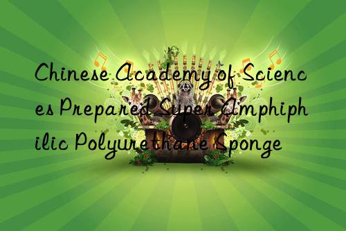 Chinese Academy of Sciences Prepared Super Amphiphilic Polyurethane Sponge