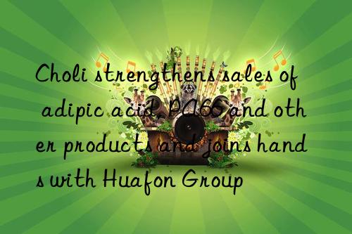 Choli strengthens sales of adipic acid, PA66 and other products and joins hands with Huafon Group