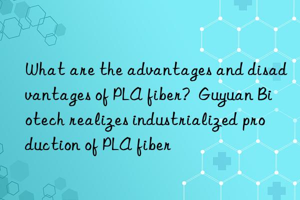 What are the advantages and disadvantages of PLA fiber?  Guyuan Biotech realizes industrialized production of PLA fiber