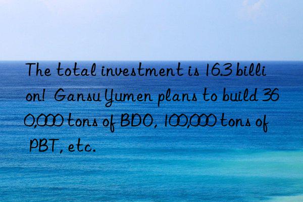 The total investment is 16.3 billion!  Gansu Yumen plans to build 360,000 tons of BDO, 100,000 tons of PBT, etc.