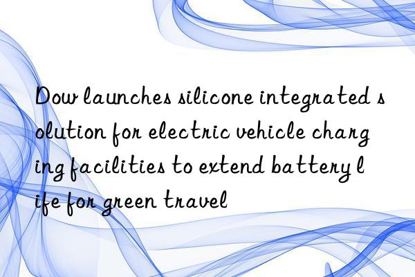 Dow launches silicone integrated solution for electric vehicle charging facilities to extend battery life for green travel