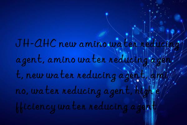 JH-AHC new amino water reducing agent, amino water reducing agent, new water reducing agent, amino, water reducing agent, high efficiency water reducing agent