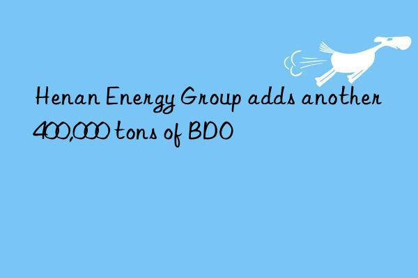 Henan Energy Group adds another 400,000 tons of BDO