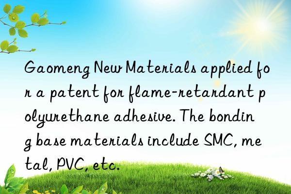 Gaomeng New Materials applied for a patent for flame-retardant polyurethane adhesive. The bonding base materials include SMC, metal, PVC, etc.