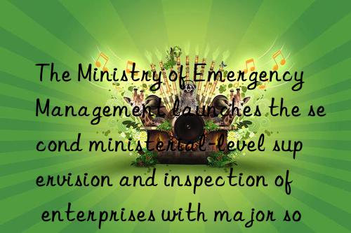 The Ministry of Emergency Management launches the second ministerial-level supervision and inspection of enterprises with major sources of hazardous chemicals in 2023