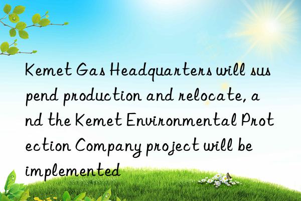 Kemet Gas Headquarters will suspend production and relocate, and the Kemet Environmental Protection Company project will be implemented