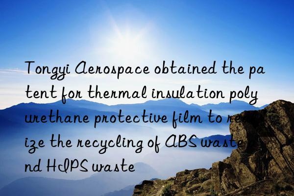 Tongyi Aerospace obtained the patent for thermal insulation polyurethane protective film to realize the recycling of ABS waste and HIPS waste