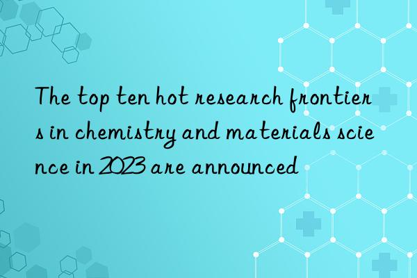 The top ten hot research frontiers in chemistry and materials science in 2023 are announced