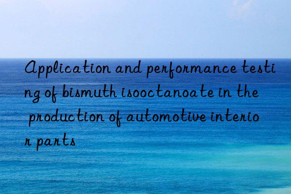 Application and performance testing of bismuth isooctanoate in the production of automotive interior parts