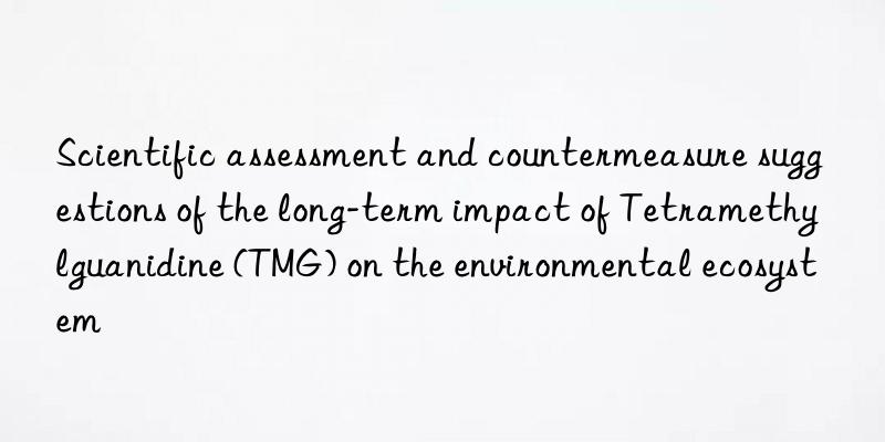 Scientific assessment and countermeasure suggestions of the long-term impact of Tetramethylguanidine (TMG) on the environmental ecosystem