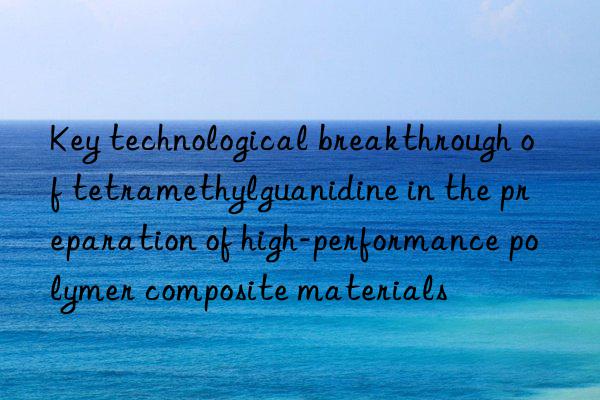 Key technological breakthrough of tetramethylguanidine in the preparation of high-performance polymer composite materials