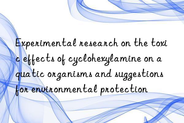 Experimental research on the toxic effects of cyclohexylamine on aquatic organisms and suggestions for environmental protection