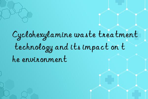 Cyclohexylamine waste treatment technology and its impact on the environment