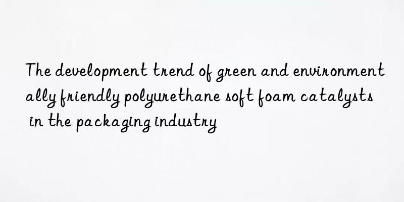 The development trend of green and environmentally friendly polyurethane soft foam catalysts in the packaging industry