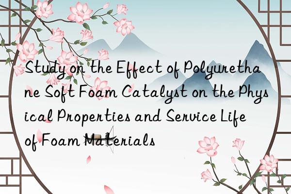 Study on the Effect of Polyurethane Soft Foam Catalyst on the Physical Properties and Service Life of Foam Materials