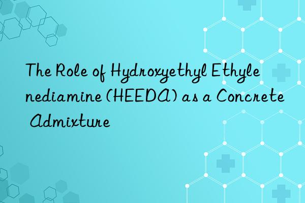 The Role of Hydroxyethyl Ethylenediamine (HEEDA) as a Concrete Admixture