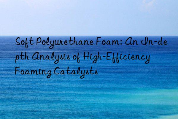 Soft Polyurethane Foam: An In-depth Analysis of High-Efficiency Foaming Catalysts