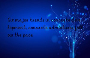 Six major trends in concrete development, concrete admixtures follow the pace