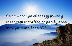 China s non-fossil energy power generation installed capacity accounts for more than 50%