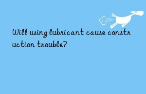 Will using lubricant cause construction trouble?