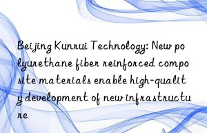 Beijing Kunrui Technology: New polyurethane fiber reinforced composite materials enable high-quality development of new infrastructure