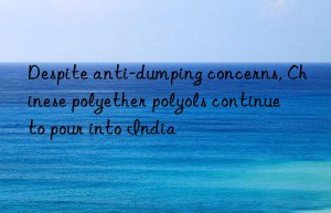 Despite anti-dumping concerns, Chinese polyether polyols continue to pour into India