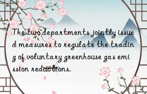 The two departments jointly issued measures to regulate the trading of voluntary greenhouse gas emission reductions.