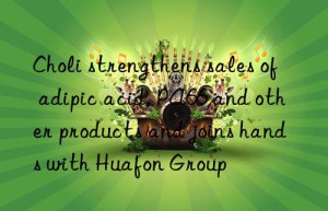 Choli strengthens sales of adipic acid, PA66 and other products and joins hands with Huafon Group