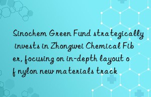 Sinochem Green Fund strategically invests in Zhongwei Chemical Fiber, focusing on in-depth layout of nylon new materials track