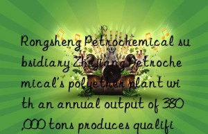 Rongsheng Petrochemical subsidiary Zhejiang Petrochemical’s polyether plant with an annual output of 380,000 tons produces qualified products